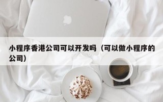 小程序香港公司可以开发吗（可以做小程序的公司）