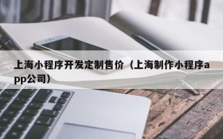 上海小程序开发定制售价（上海制作小程序app公司）