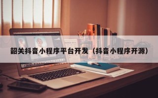 韶关抖音小程序平台开发（抖音小程序开源）