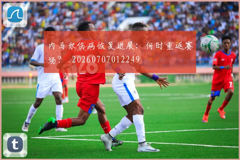 内马尔伤病恢复进展：何时重返赛场？_20260707012249