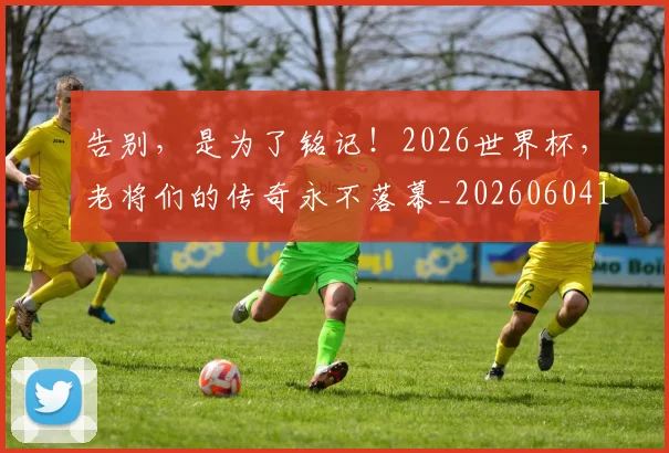 告别,是为了铭记!2026世界杯,老将们的传奇永不落幕_20260604144152