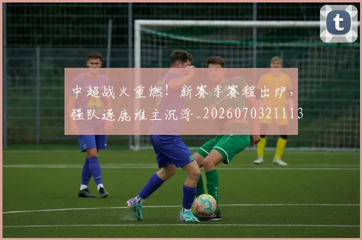 中超战火重燃!新赛季赛程出炉,强队逐鹿谁主沉浮_20260703211135
