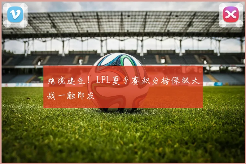 绝境逢生!LPL夏季赛积分榜保级大战一触即发