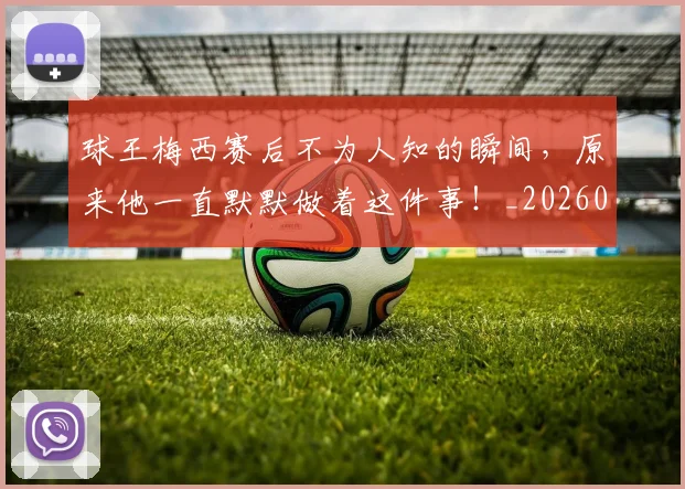 球王梅西赛后不为人知的瞬间,原来他一直默默做着这件事!_20260606150116