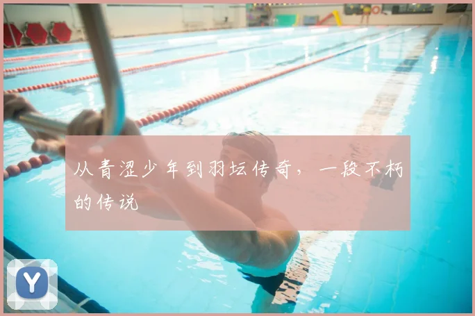 从青涩少年到羽坛传奇，一段不朽的传说