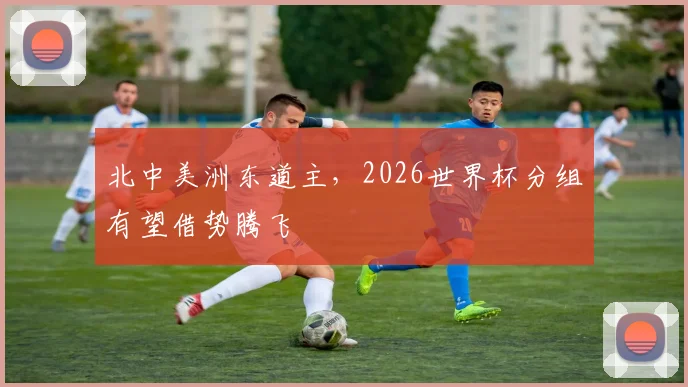 北中美洲东道主，2026世界杯分组有望借势腾飞
