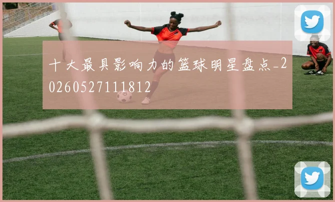 十大最具影响力的篮球明星盘点_20260527111812