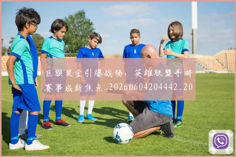 巨额奖金引爆战场,英雄联盟手游赛事成新焦点_20260604204442_20260707150811