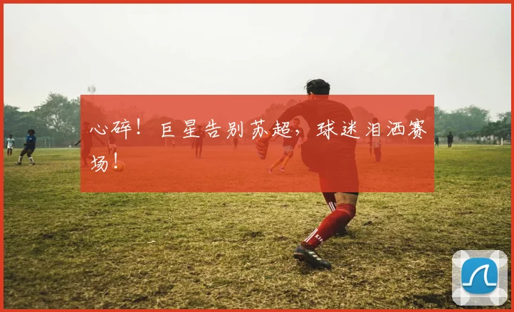 心碎！巨星告别苏超，球迷泪洒赛场！