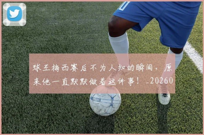 球王梅西赛后不为人知的瞬间,原来他一直默默做着这件事!_20260606150116