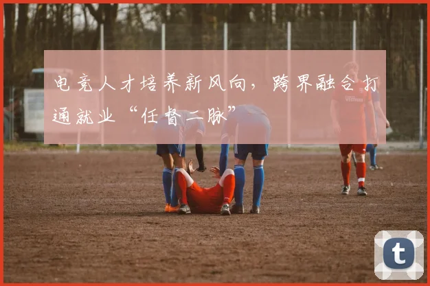 电竞人才培养新风向，跨界融合打通就业“任督二脉”