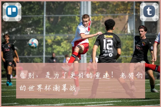 告别,是为了更好的重逢!老将们的世界杯谢幕战