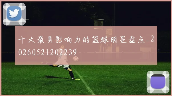 十大最具影响力的篮球明星盘点_20260521202239